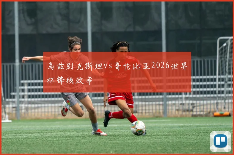 乌兹别克斯坦vs哥伦比亚2026世界杯锋线效率