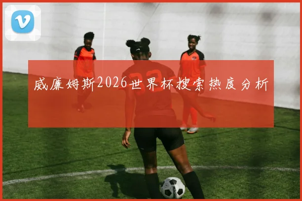 威廉姆斯2026世界杯搜索热度分析