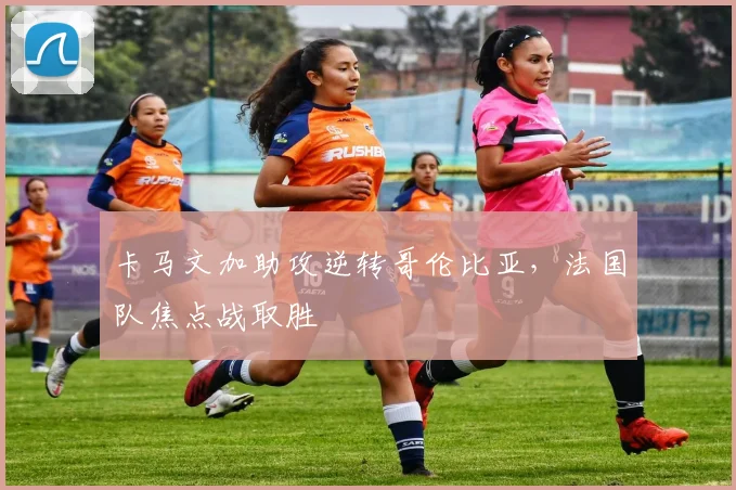 卡马文加助攻逆转哥伦比亚，法国队焦点战取胜