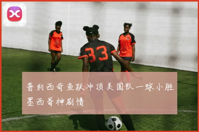 普利西奇鱼跃冲顶美国队一球小胜墨西哥神剧情