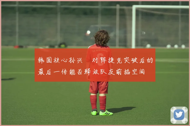 韩国核心孙兴慜对阵捷克突破后的最后一传能否释放队友前插空间