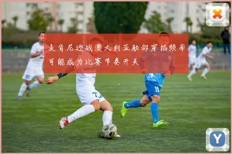 麦肯尼迎战澳大利亚肋部穿插频率可能成为比赛节奏开关